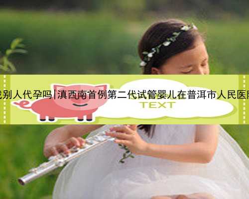 杭州可以找别人代孕吗|滇西南首例第二代试管婴儿在普洱市人民医院顺利诞生