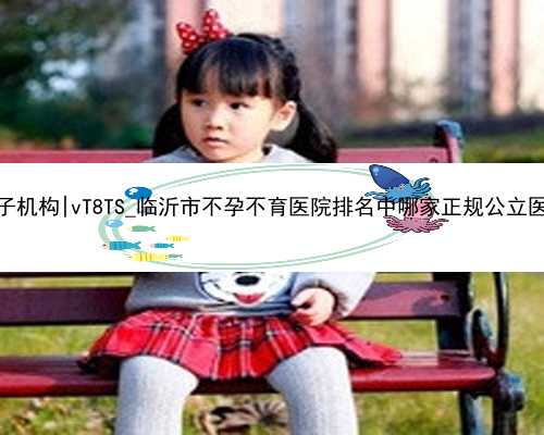 杭州代孕生子机构|vT8TS_临沂市不孕不育医院排名中哪家正规公立医院比较好？