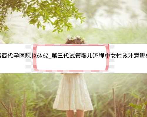 杭州靖西代孕医院|X6N6Z_第三代试管婴儿流程中女性该注意哪些事项