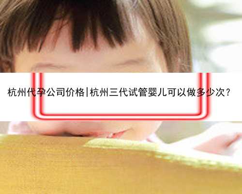 杭州代孕公司价格|杭州三代试管婴儿可以做多少次？