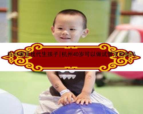 杭州哪里找代生孩子|杭州40岁可以做试管双胞胎吗