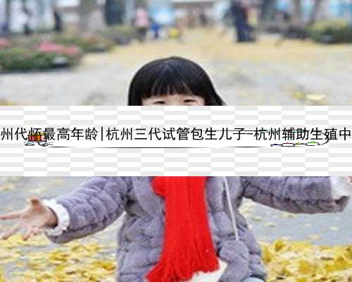 杭州代怀最高年龄|杭州三代试管包生儿子-杭州辅助生殖中心