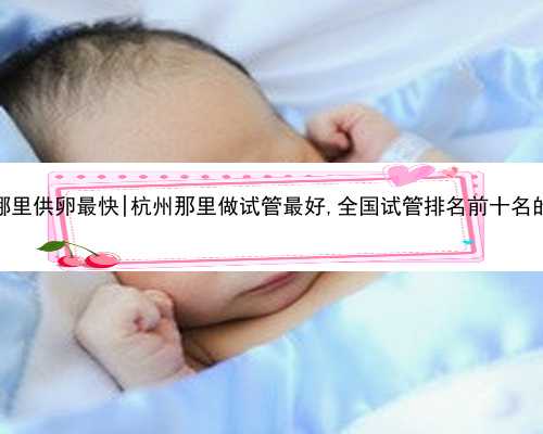 杭州哪里供卵最快|杭州那里做试管最好,全国试管排名前十名的医院