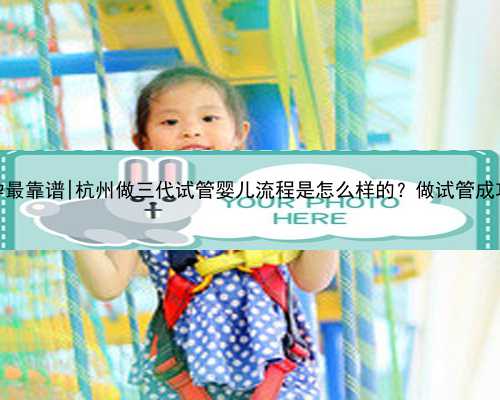 杭州代孕最靠谱|杭州做三代试管婴儿流程是怎么样的？做试管成功率高不