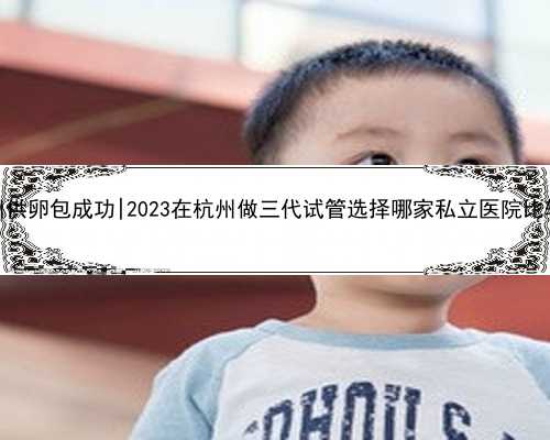 杭州供卵包成功|2023在杭州做三代试管选择哪家私立医院比较好