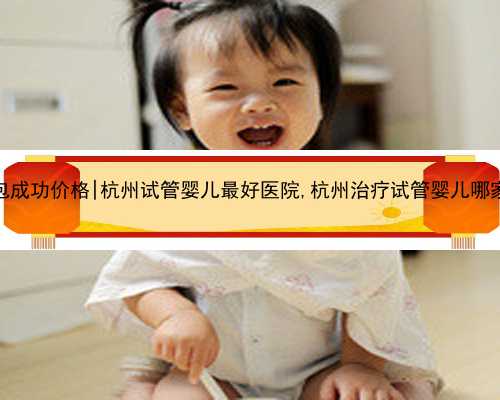 杭州代怀包成功价格|杭州试管婴儿最好医院,杭州治疗试管婴儿哪家医院最好
