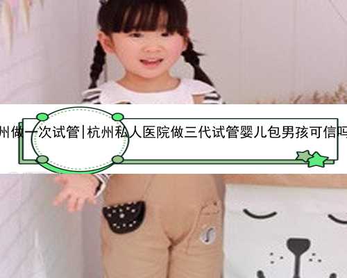 杭州做一次试管|杭州私人医院做三代试管婴儿包男孩可信吗？