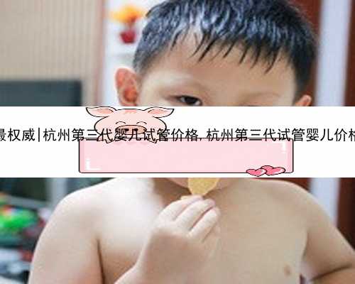 杭州代孕哪最权威|杭州第三代婴儿试管价格,杭州第三代试管婴儿价格在什么位