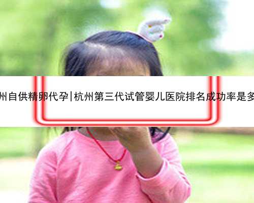 杭州自供精卵代孕|杭州第三代试管婴儿医院排名成功率是多少