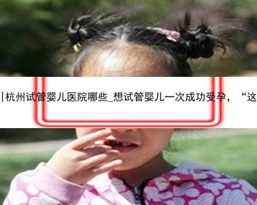 杭州最佳代怀网|杭州试管婴儿医院哪些_想试管婴儿一次成功受孕，“这些”您
