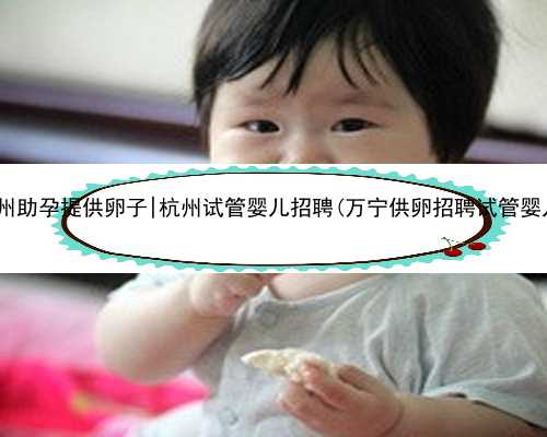 杭州助孕提供卵子|杭州试管婴儿招聘(万宁供卵招聘试管婴儿)