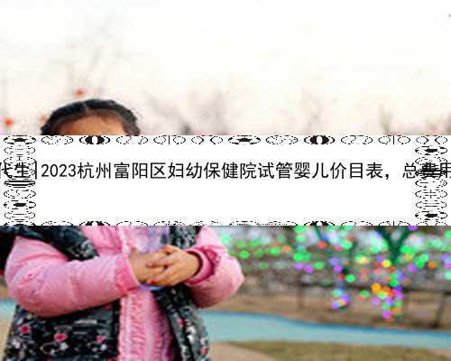 杭州试管代生|2023杭州富阳区妇幼保健院试管婴儿价目表，总费用明细参考