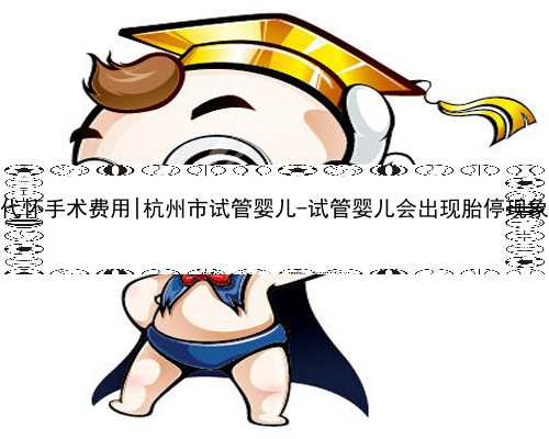 杭州代怀手术费用|杭州市试管婴儿-试管婴儿会出现胎停现象吗？
